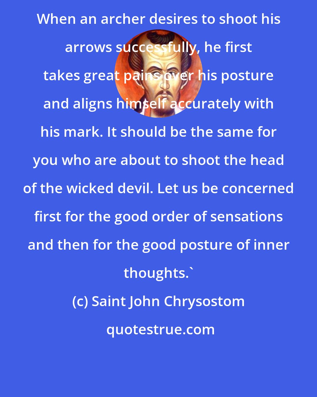 Saint John Chrysostom: When an archer desires to shoot his arrows successfully, he first takes great pains over his posture and aligns himself accurately with his mark. It should be the same for you who are about to shoot the head of the wicked devil. Let us be concerned first for the good order of sensations and then for the good posture of inner thoughts.'