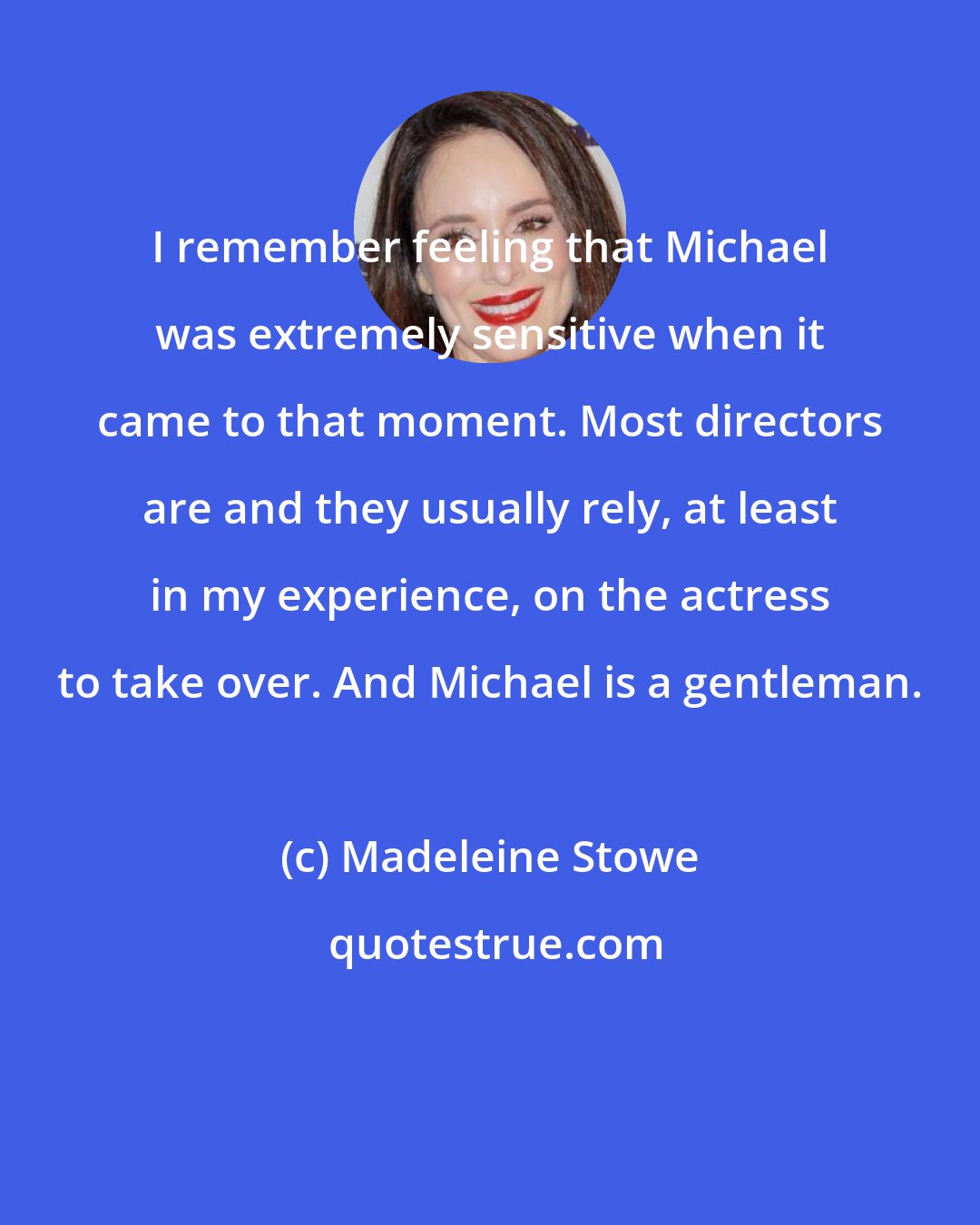 Madeleine Stowe: I remember feeling that Michael was extremely sensitive when it came to that moment. Most directors are and they usually rely, at least in my experience, on the actress to take over. And Michael is a gentleman.
