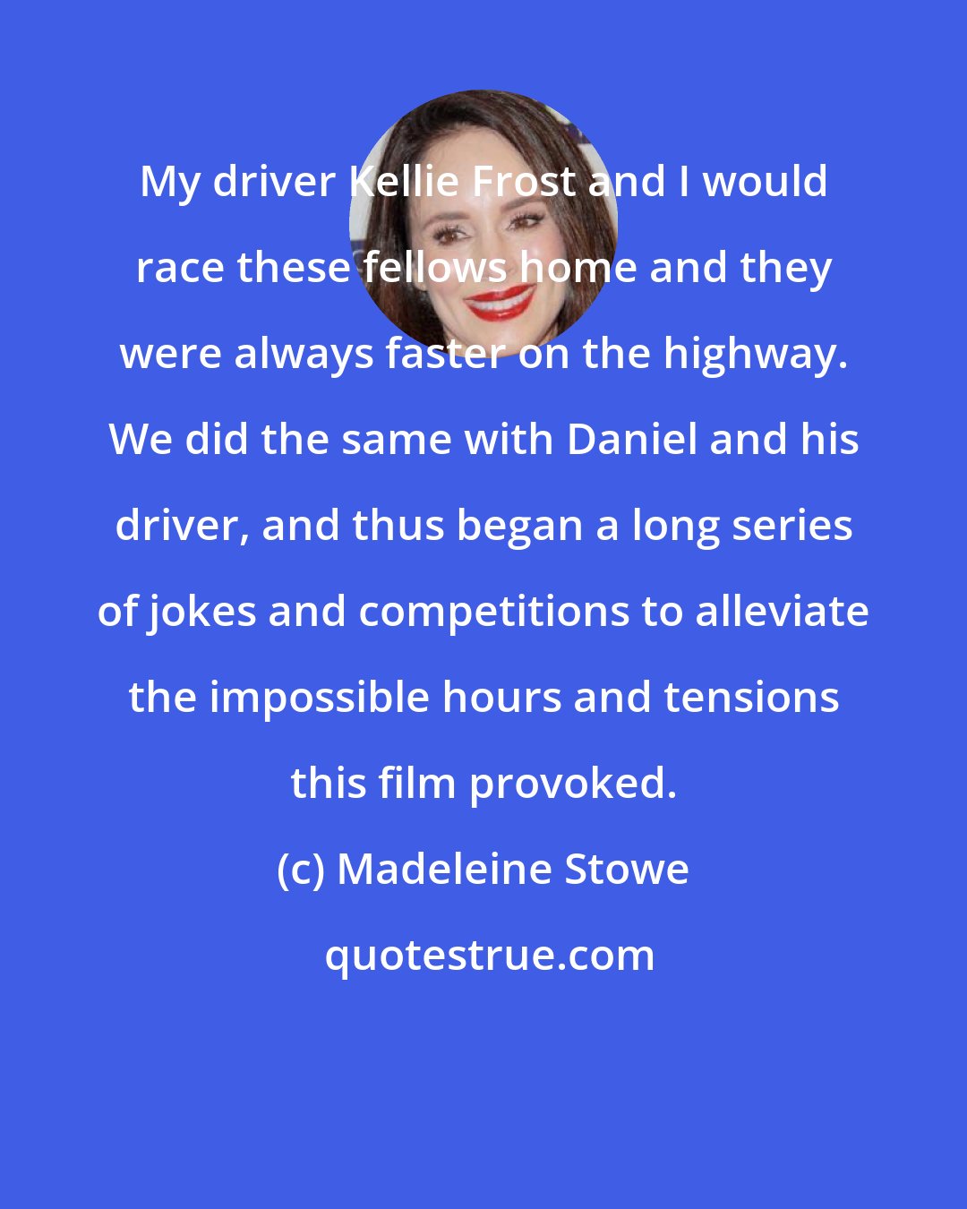 Madeleine Stowe: My driver Kellie Frost and I would race these fellows home and they were always faster on the highway. We did the same with Daniel and his driver, and thus began a long series of jokes and competitions to alleviate the impossible hours and tensions this film provoked.