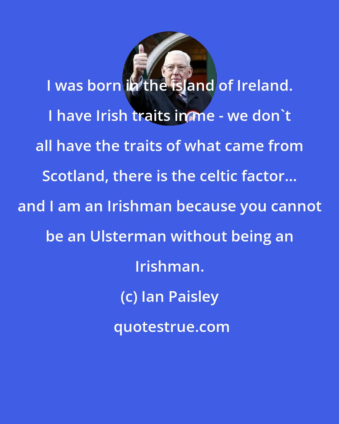 Ian Paisley: I was born in the island of Ireland. I have Irish traits in me - we don't all have the traits of what came from Scotland, there is the celtic factor... and I am an Irishman because you cannot be an Ulsterman without being an Irishman.