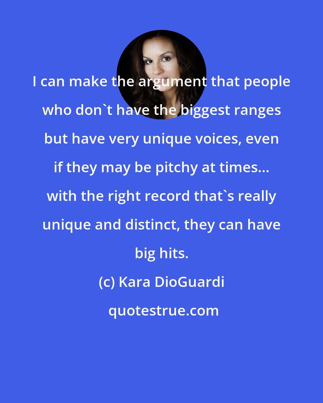 Kara DioGuardi: I can make the argument that people who don't have the biggest ranges but have very unique voices, even if they may be pitchy at times... with the right record that's really unique and distinct, they can have big hits.