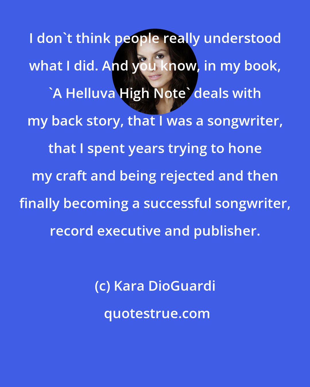 Kara DioGuardi: I don't think people really understood what I did. And you know, in my book, 'A Helluva High Note' deals with my back story, that I was a songwriter, that I spent years trying to hone my craft and being rejected and then finally becoming a successful songwriter, record executive and publisher.