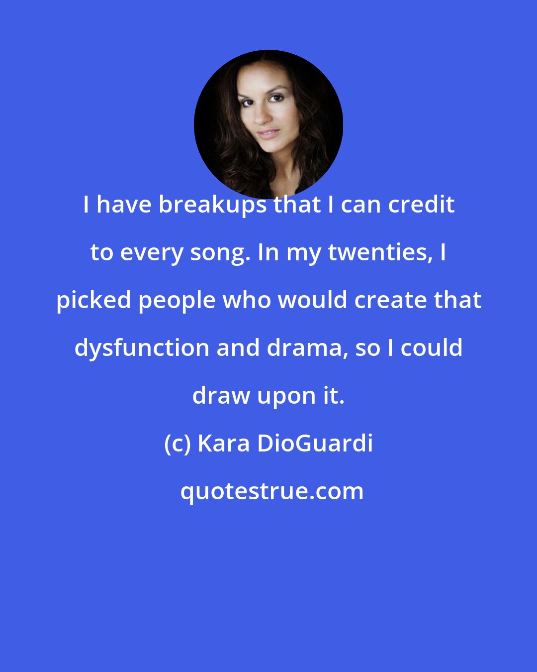 Kara DioGuardi: I have breakups that I can credit to every song. In my twenties, I picked people who would create that dysfunction and drama, so I could draw upon it.