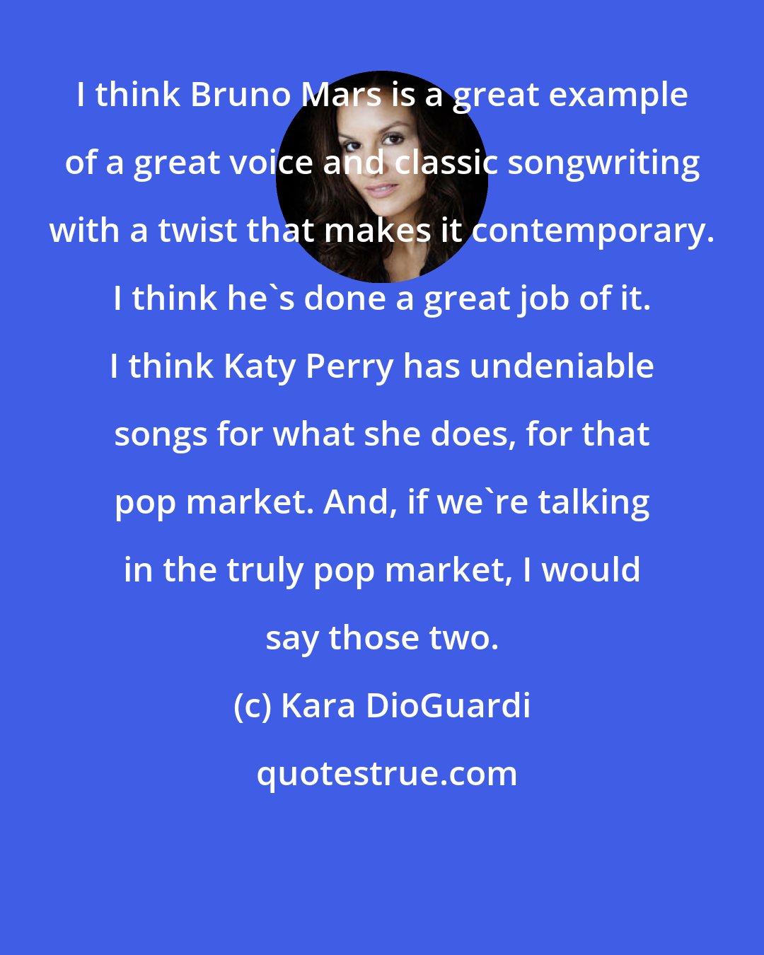 Kara DioGuardi: I think Bruno Mars is a great example of a great voice and classic songwriting with a twist that makes it contemporary. I think he's done a great job of it. I think Katy Perry has undeniable songs for what she does, for that pop market. And, if we're talking in the truly pop market, I would say those two.