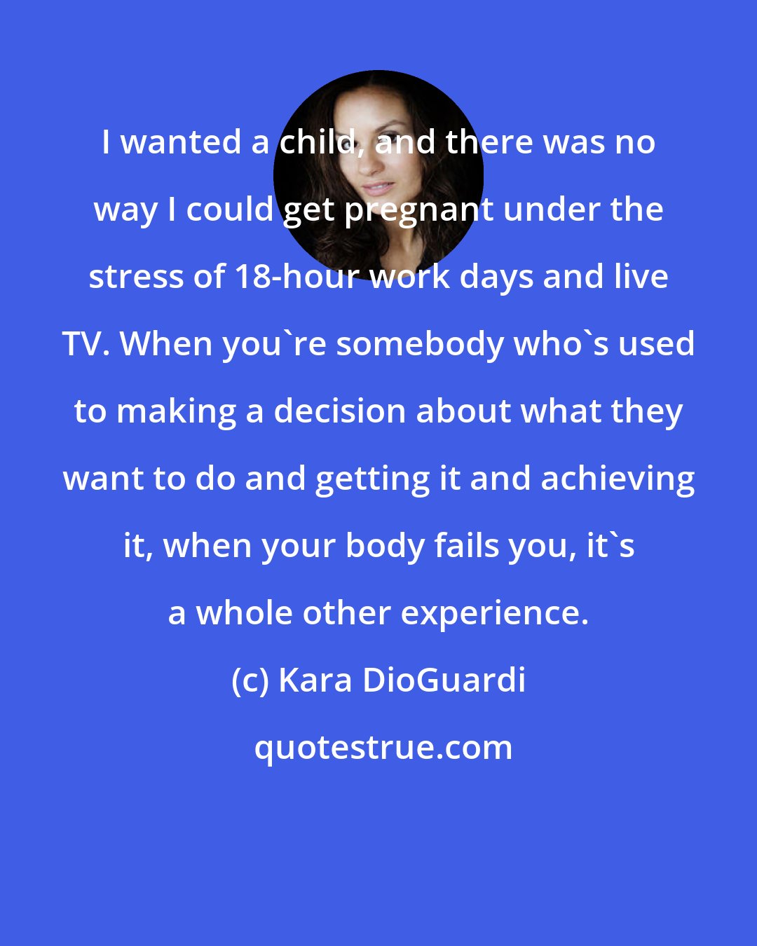 Kara DioGuardi: I wanted a child, and there was no way I could get pregnant under the stress of 18-hour work days and live TV. When you're somebody who's used to making a decision about what they want to do and getting it and achieving it, when your body fails you, it's a whole other experience.