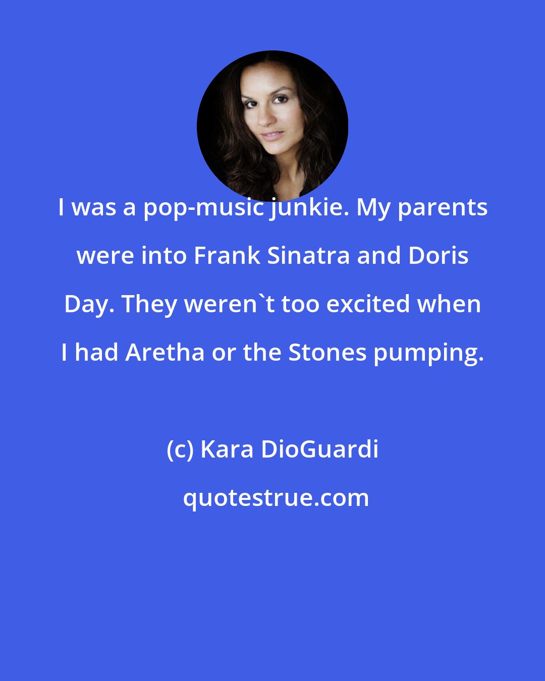 Kara DioGuardi: I was a pop-music junkie. My parents were into Frank Sinatra and Doris Day. They weren't too excited when I had Aretha or the Stones pumping.