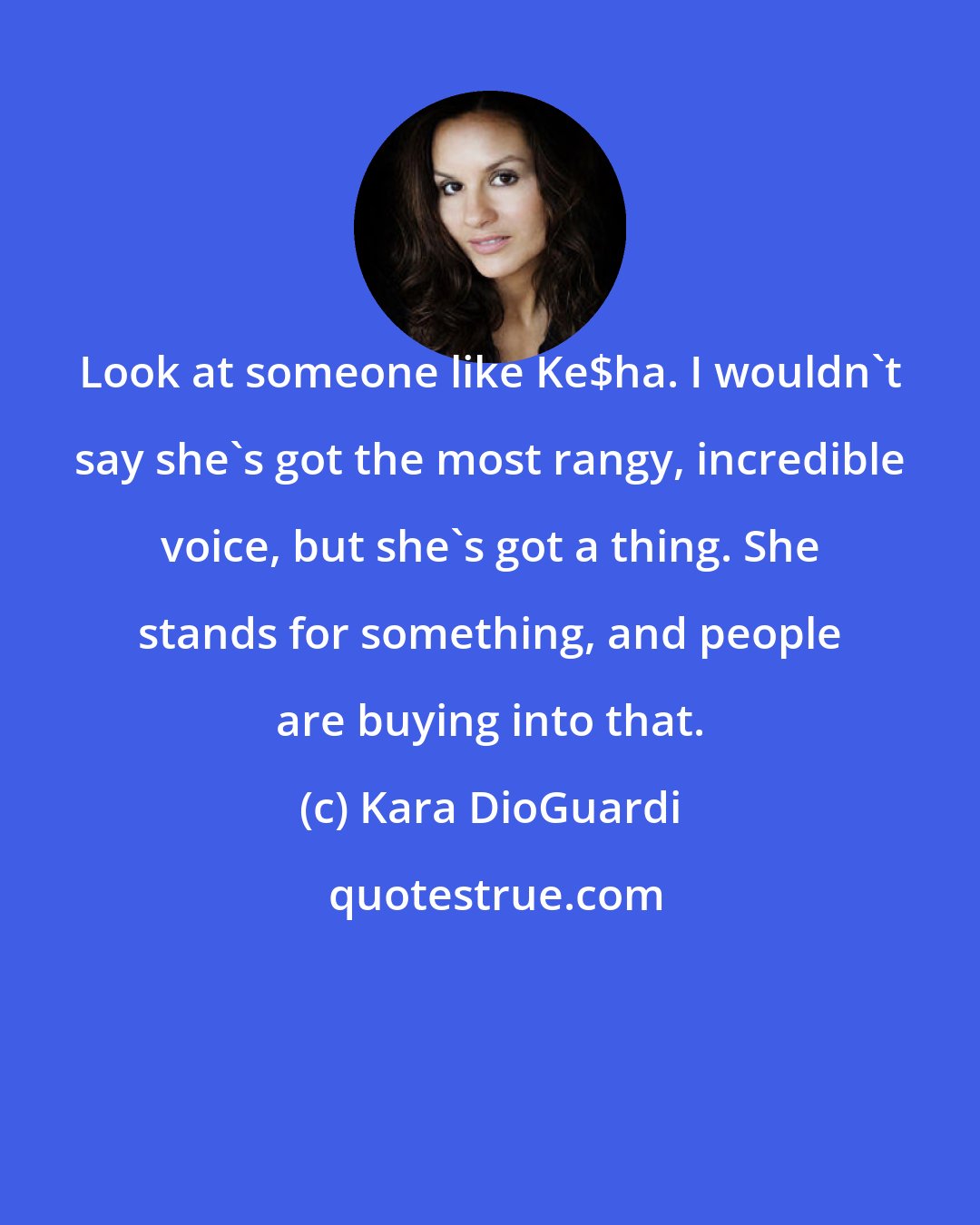 Kara DioGuardi: Look at someone like Ke$ha. I wouldn't say she's got the most rangy, incredible voice, but she's got a thing. She stands for something, and people are buying into that.