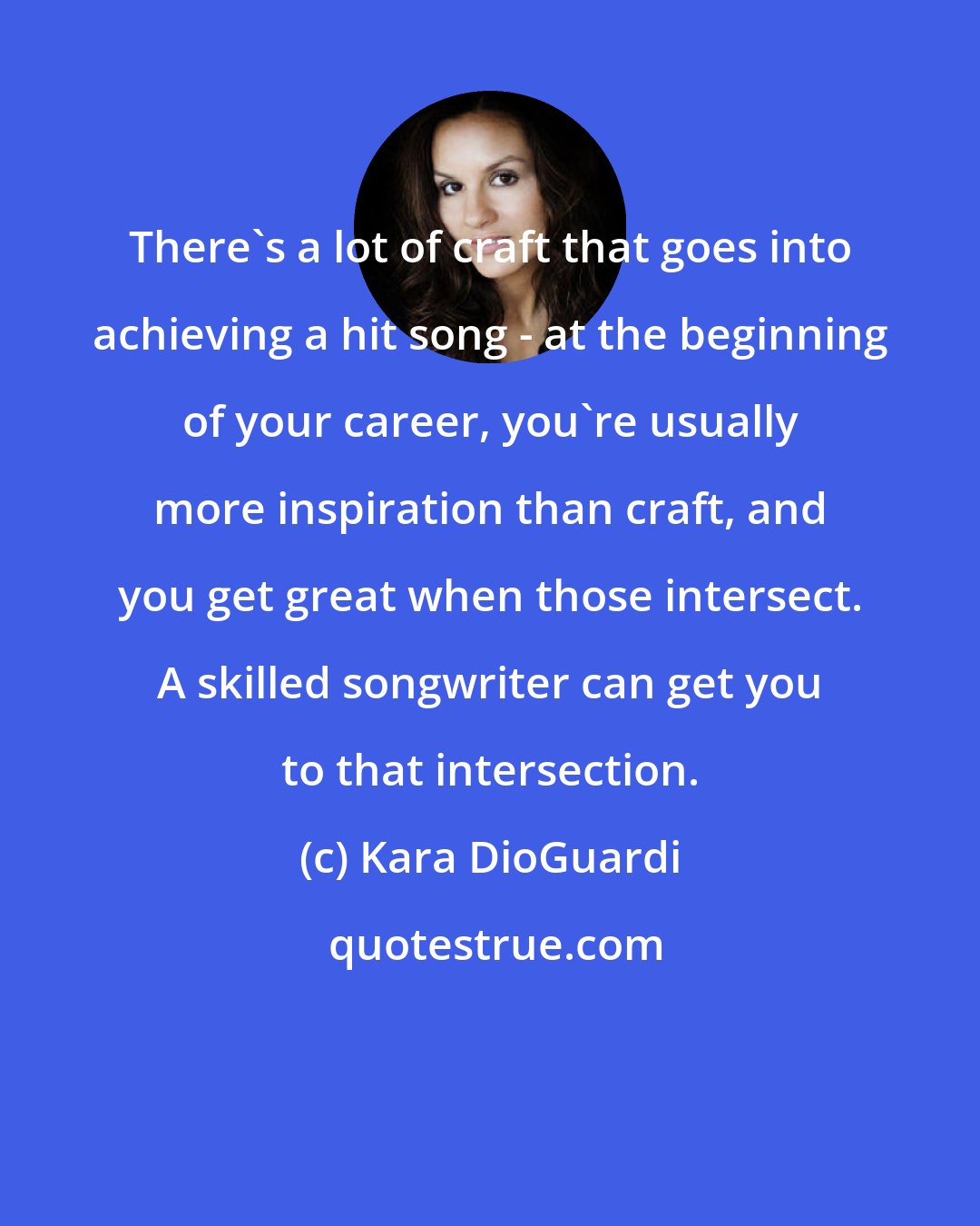 Kara DioGuardi: There's a lot of craft that goes into achieving a hit song - at the beginning of your career, you're usually more inspiration than craft, and you get great when those intersect. A skilled songwriter can get you to that intersection.