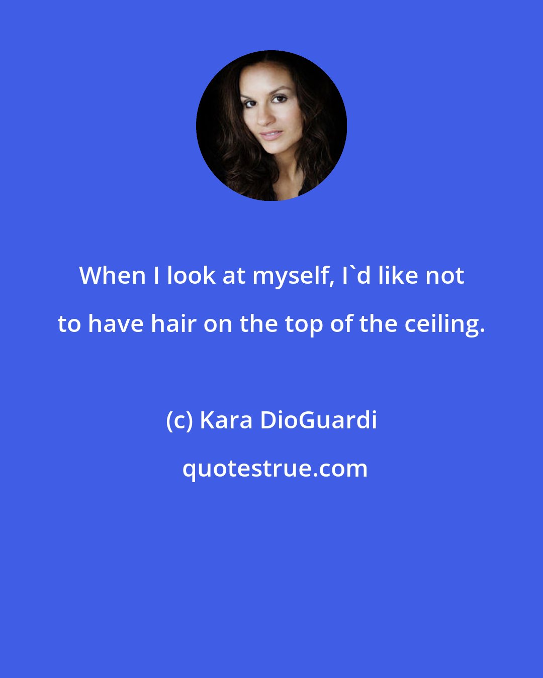 Kara DioGuardi: When I look at myself, I'd like not to have hair on the top of the ceiling.