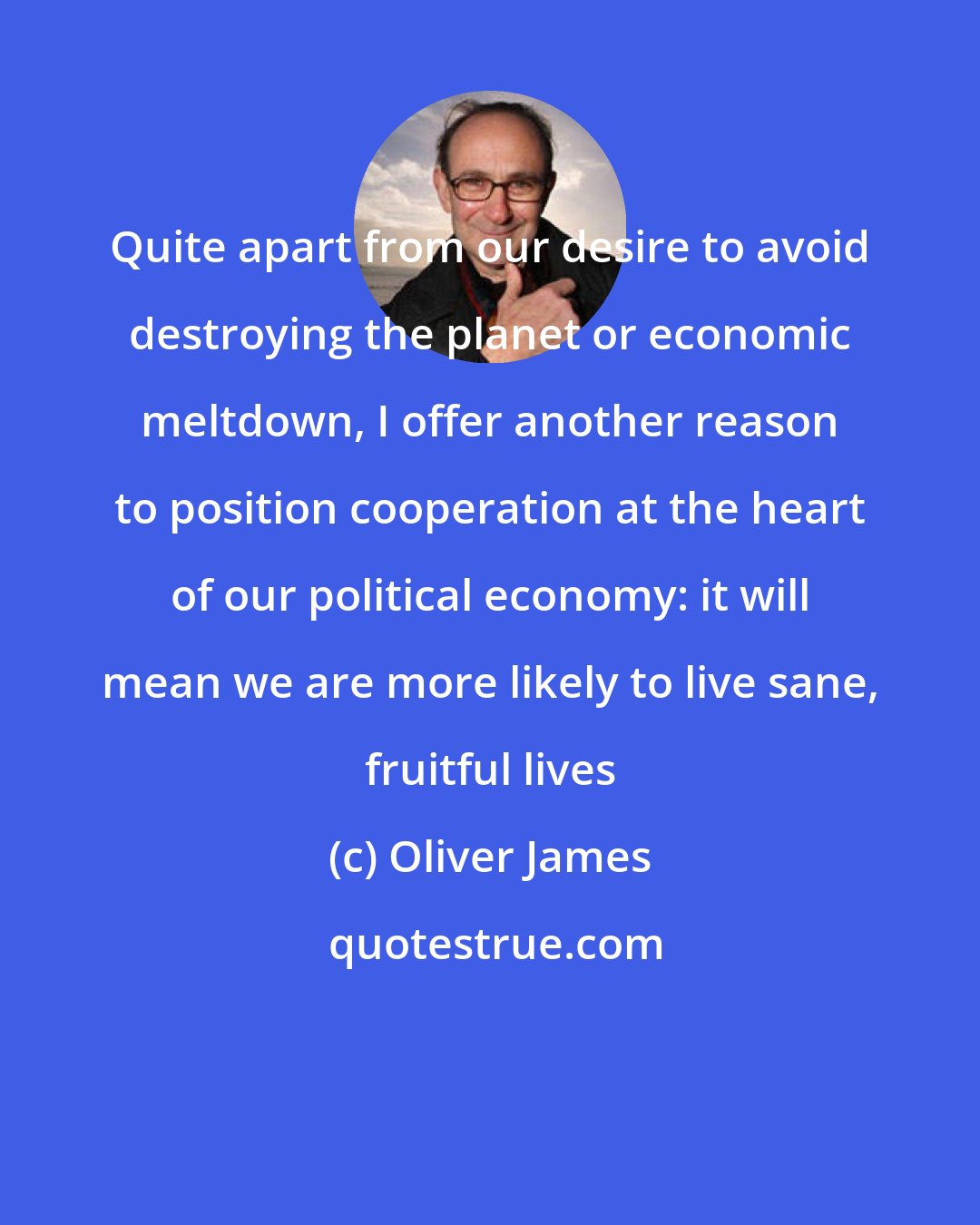 Oliver James: Quite apart from our desire to avoid destroying the planet or economic meltdown, I offer another reason to position cooperation at the heart of our political economy: it will mean we are more likely to live sane, fruitful lives