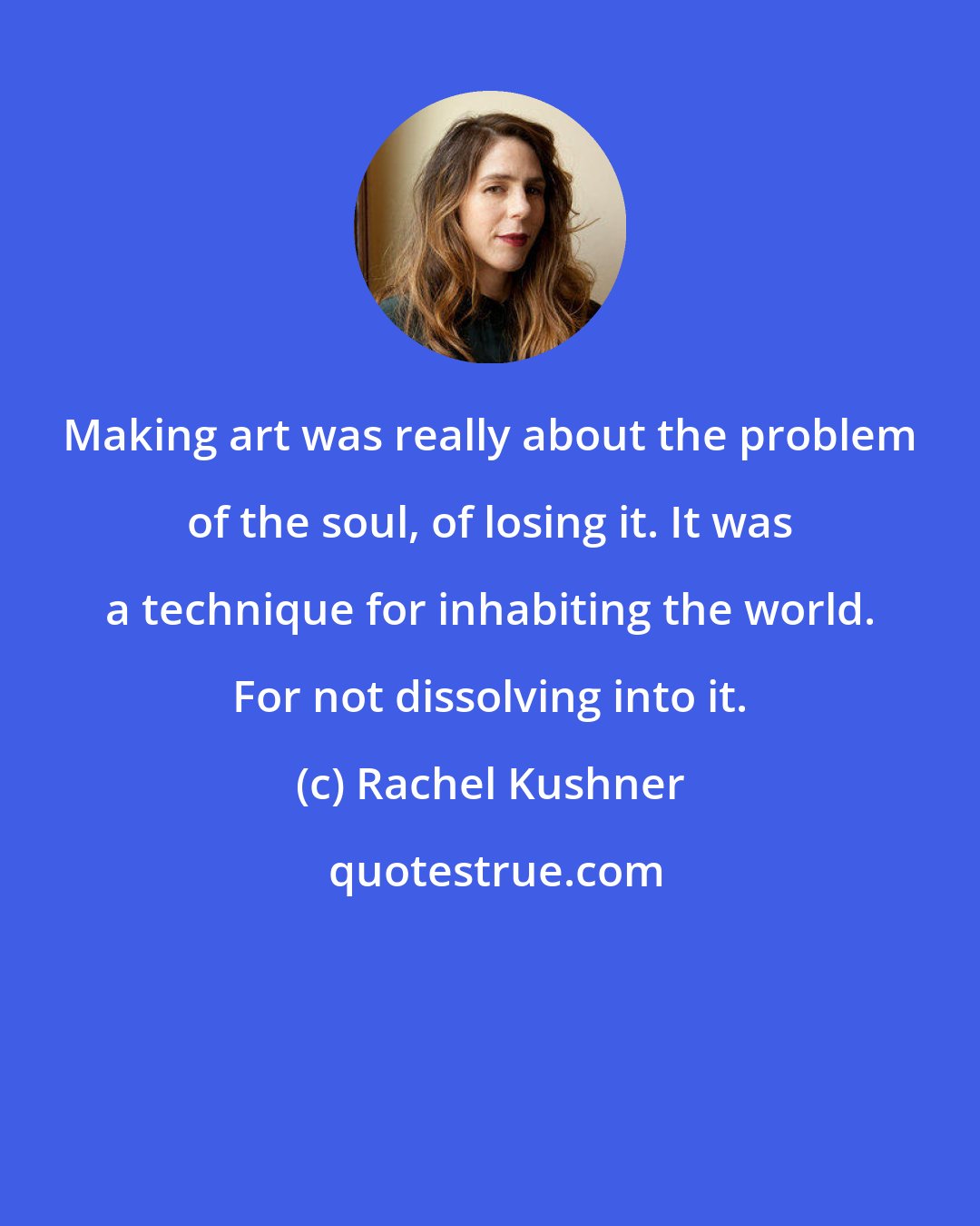 Rachel Kushner: Making art was really about the problem of the soul, of losing it. It was a technique for inhabiting the world. For not dissolving into it.
