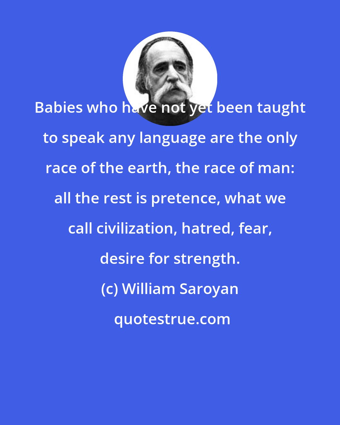 William Saroyan: Babies who have not yet been taught to speak any language are the only race of the earth, the race of man: all the rest is pretence, what we call civilization, hatred, fear, desire for strength.