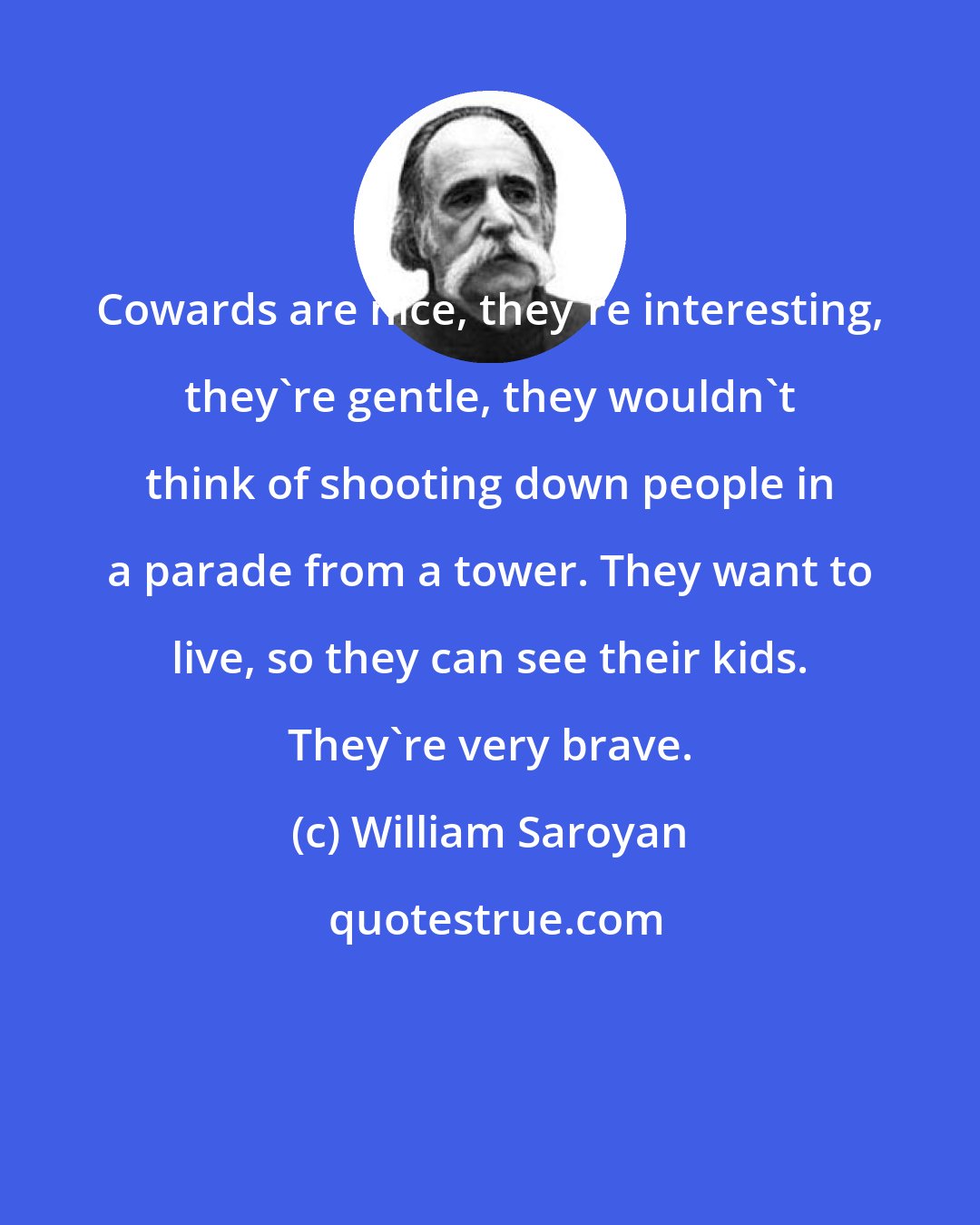 William Saroyan: Cowards are nice, they're interesting, they're gentle, they wouldn't think of shooting down people in a parade from a tower. They want to live, so they can see their kids. They're very brave.