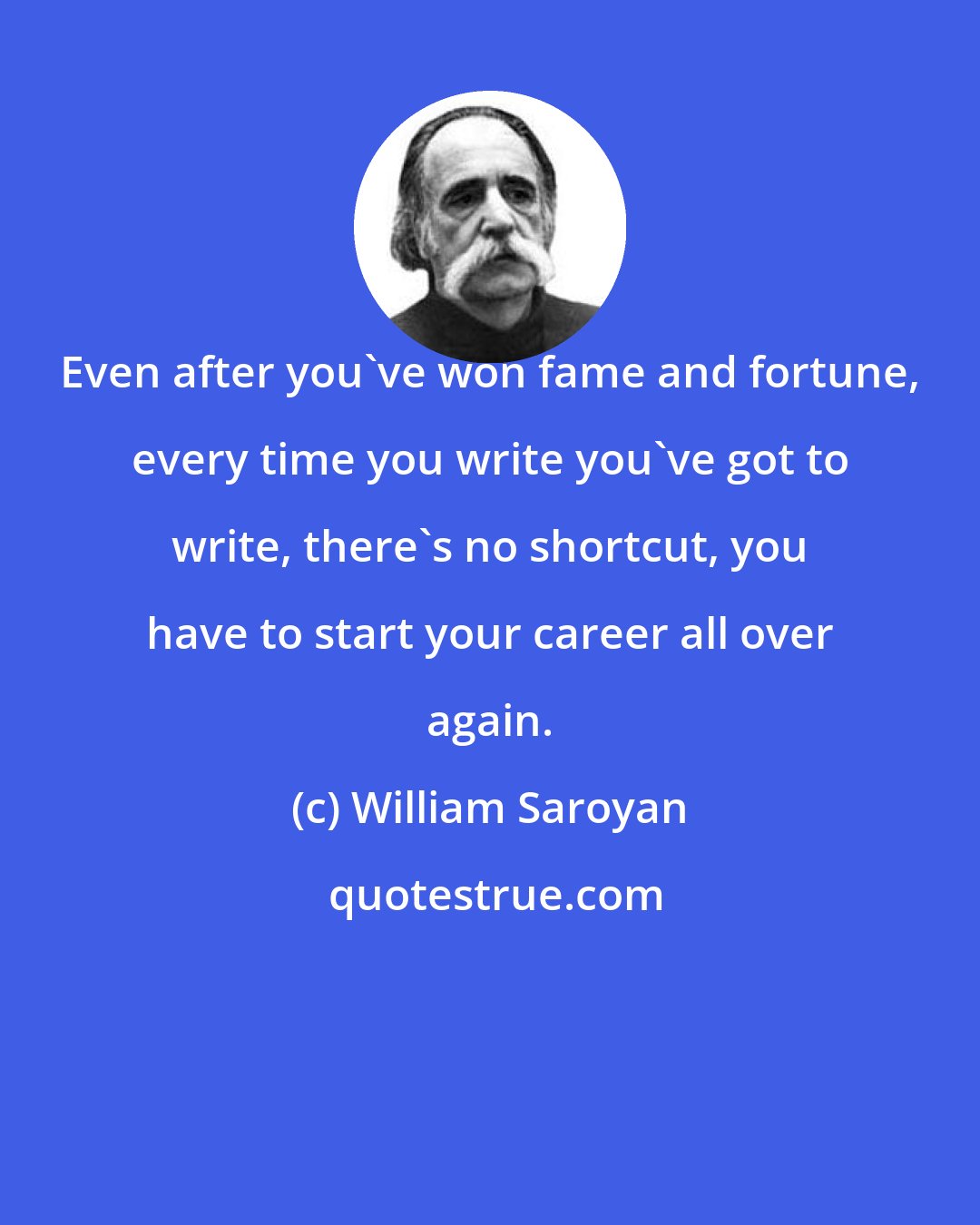 William Saroyan: Even after you've won fame and fortune, every time you write you've got to write, there's no shortcut, you have to start your career all over again.