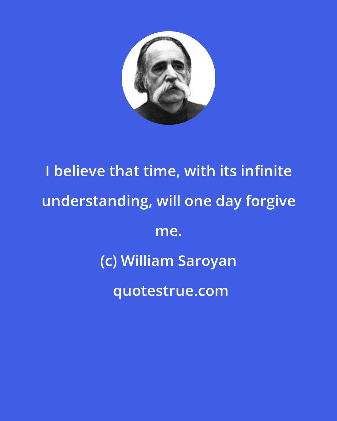 William Saroyan: I believe that time, with its infinite understanding, will one day forgive me.