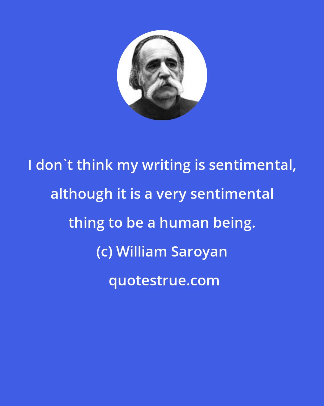 William Saroyan: I don't think my writing is sentimental, although it is a very sentimental thing to be a human being.