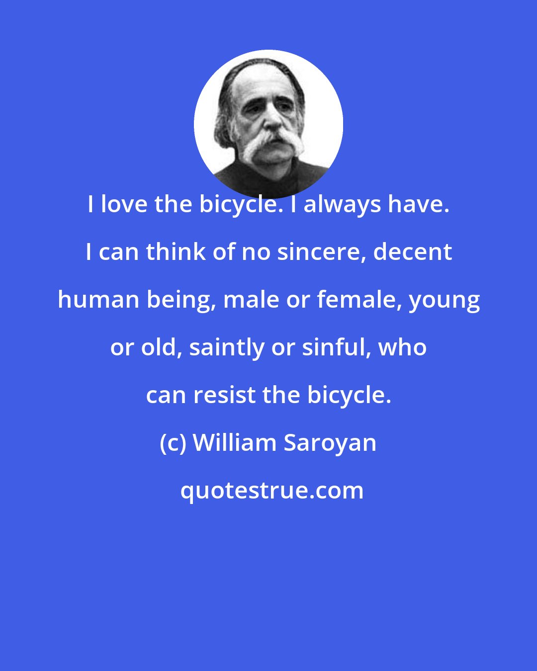 William Saroyan: I love the bicycle. I always have. I can think of no sincere, decent human being, male or female, young or old, saintly or sinful, who can resist the bicycle.