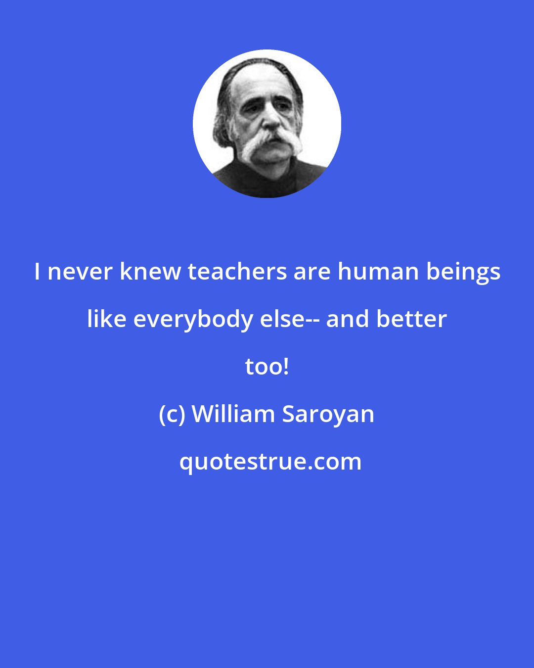 William Saroyan: I never knew teachers are human beings like everybody else-- and better too!