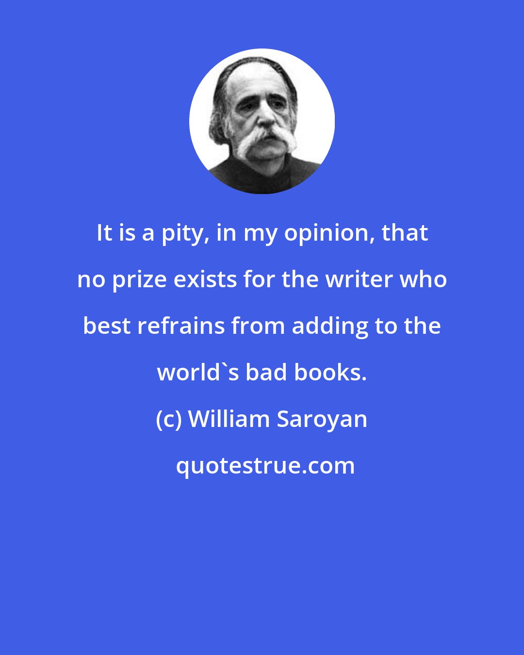 William Saroyan: It is a pity, in my opinion, that no prize exists for the writer who best refrains from adding to the world's bad books.