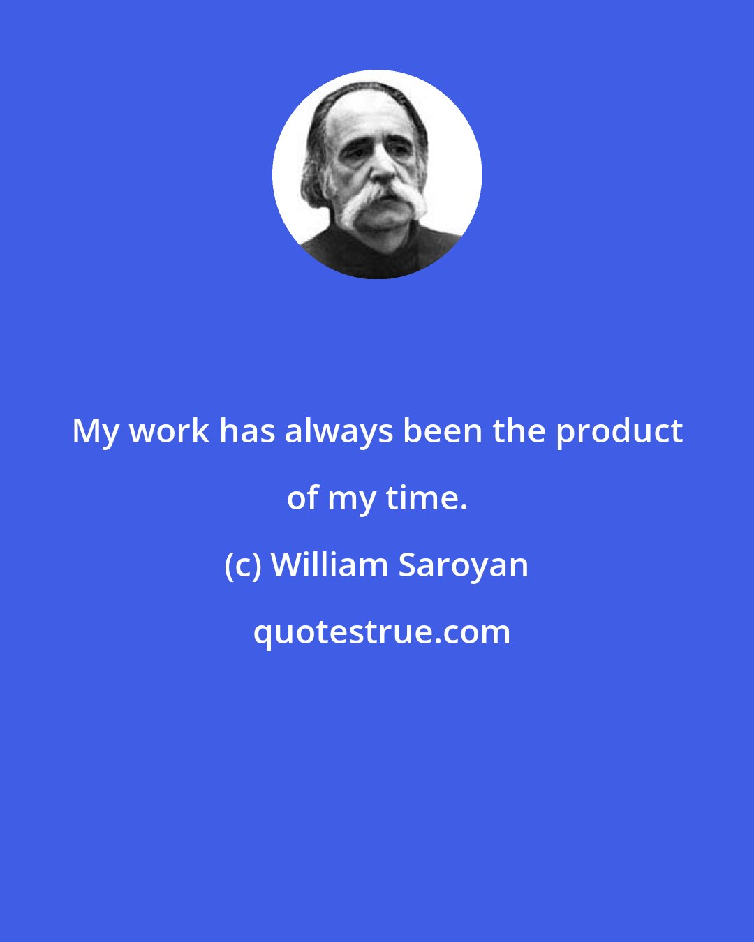 William Saroyan: My work has always been the product of my time.