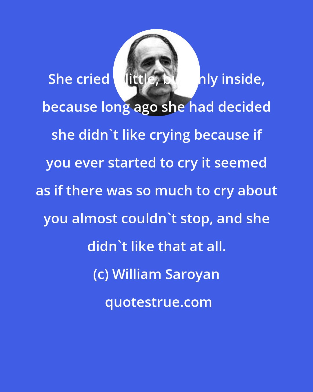 William Saroyan: She cried a little, but only inside, because long ago she had decided she didn't like crying because if you ever started to cry it seemed as if there was so much to cry about you almost couldn't stop, and she didn't like that at all.