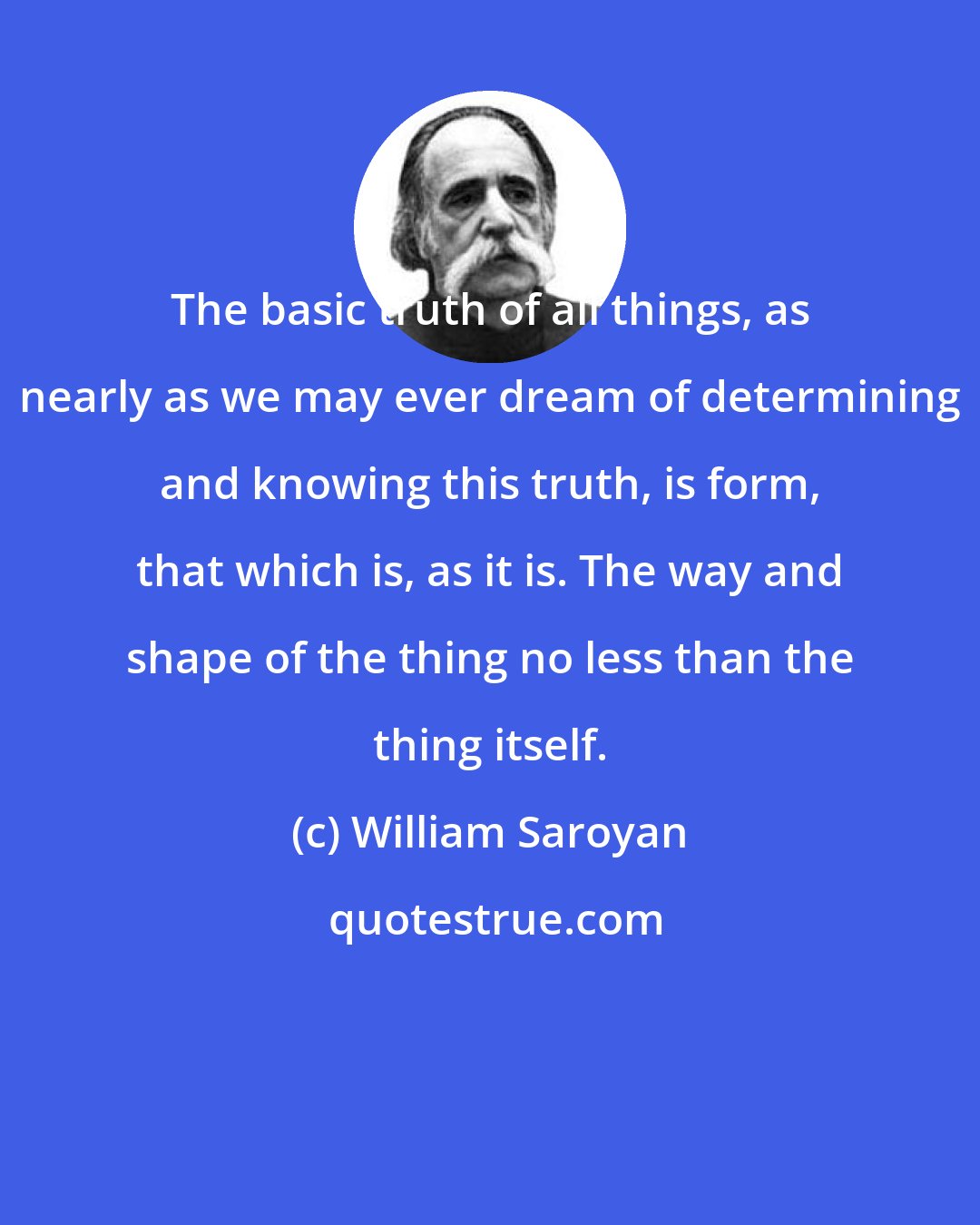 William Saroyan: The basic truth of all things, as nearly as we may ever dream of determining and knowing this truth, is form, that which is, as it is. The way and shape of the thing no less than the thing itself.