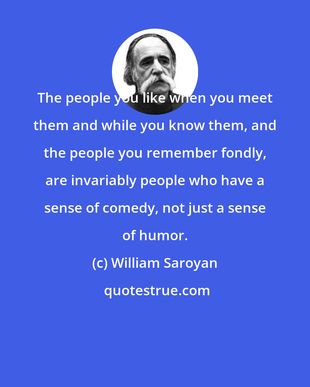 William Saroyan: The people you like when you meet them and while you know them, and the people you remember fondly, are invariably people who have a sense of comedy, not just a sense of humor.