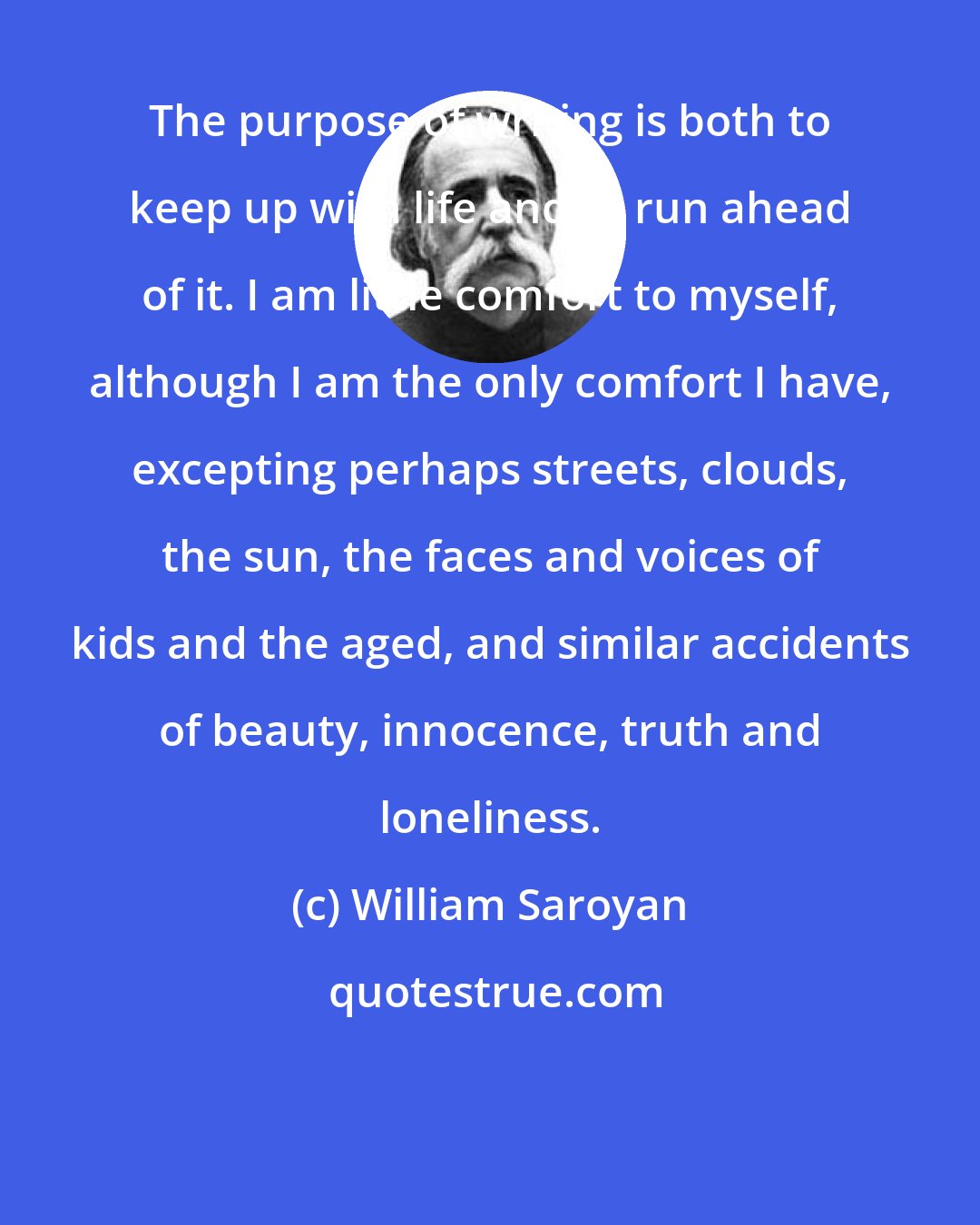 William Saroyan: The purpose of writing is both to keep up with life and to run ahead of it. I am little comfort to myself, although I am the only comfort I have, excepting perhaps streets, clouds, the sun, the faces and voices of kids and the aged, and similar accidents of beauty, innocence, truth and loneliness.
