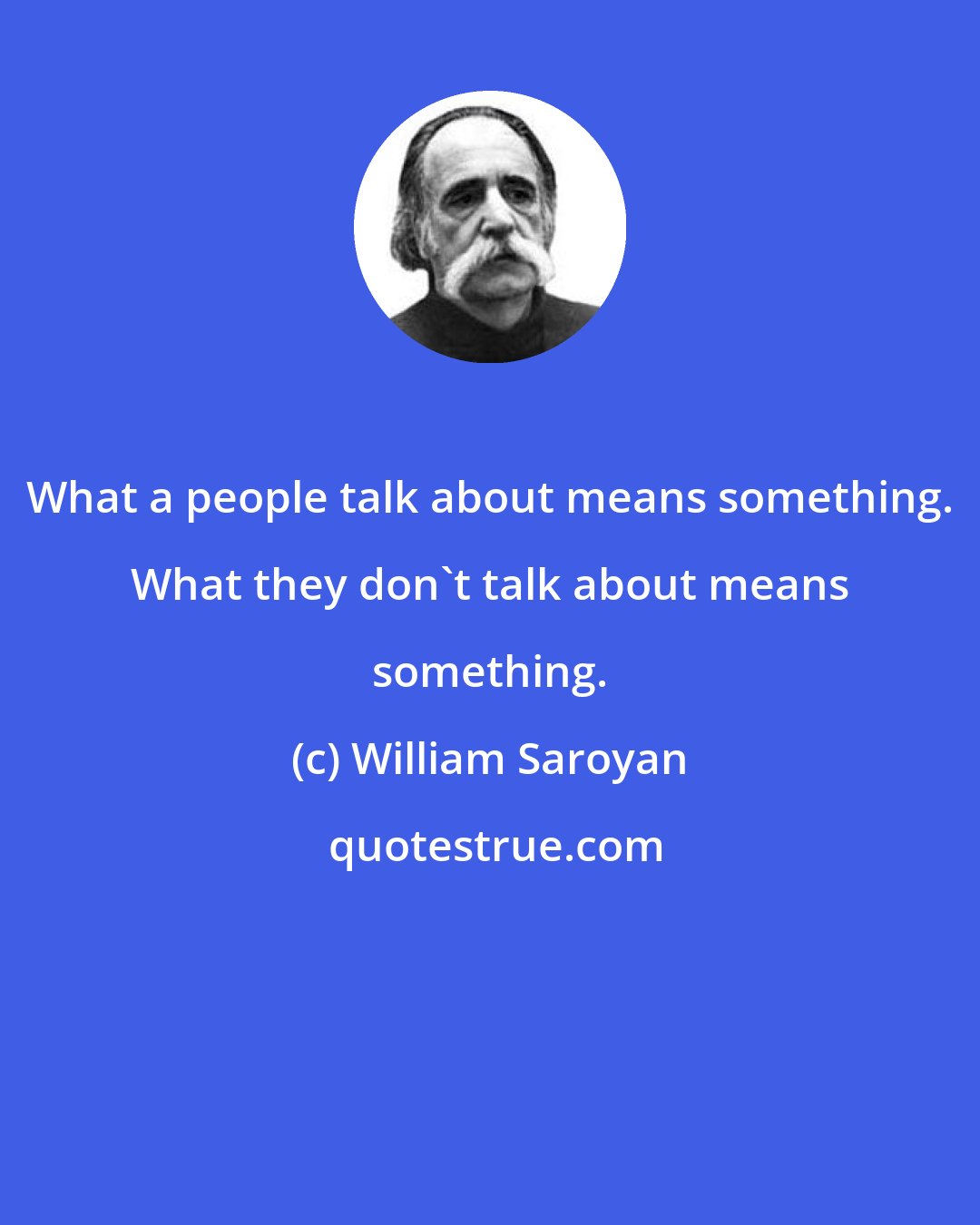 William Saroyan: What a people talk about means something. What they don't talk about means something.