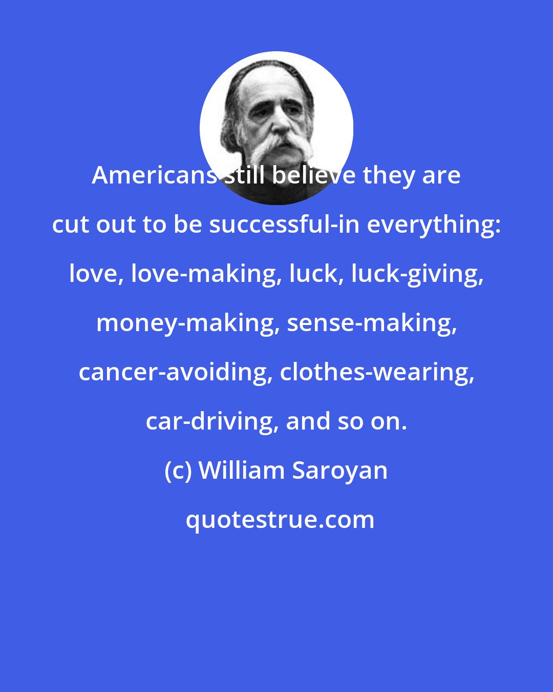 William Saroyan: Americans still believe they are cut out to be successful-in everything: love, love-making, luck, luck-giving, money-making, sense-making, cancer-avoiding, clothes-wearing, car-driving, and so on.