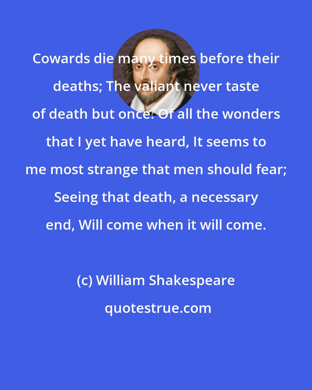William Shakespeare: Cowards die many times before their deaths; The valiant never taste of death but once. Of all the wonders that I yet have heard, It seems to me most strange that men should fear; Seeing that death, a necessary end, Will come when it will come.