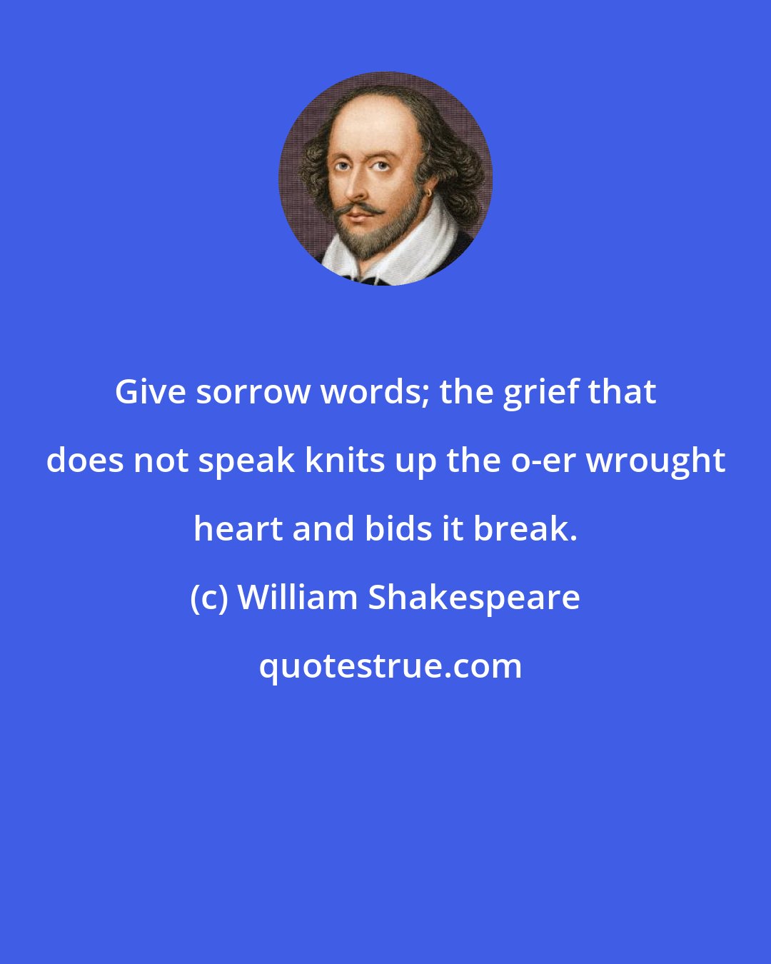 William Shakespeare: Give sorrow words; the grief that does not speak knits up the o-er wrought heart and bids it break.