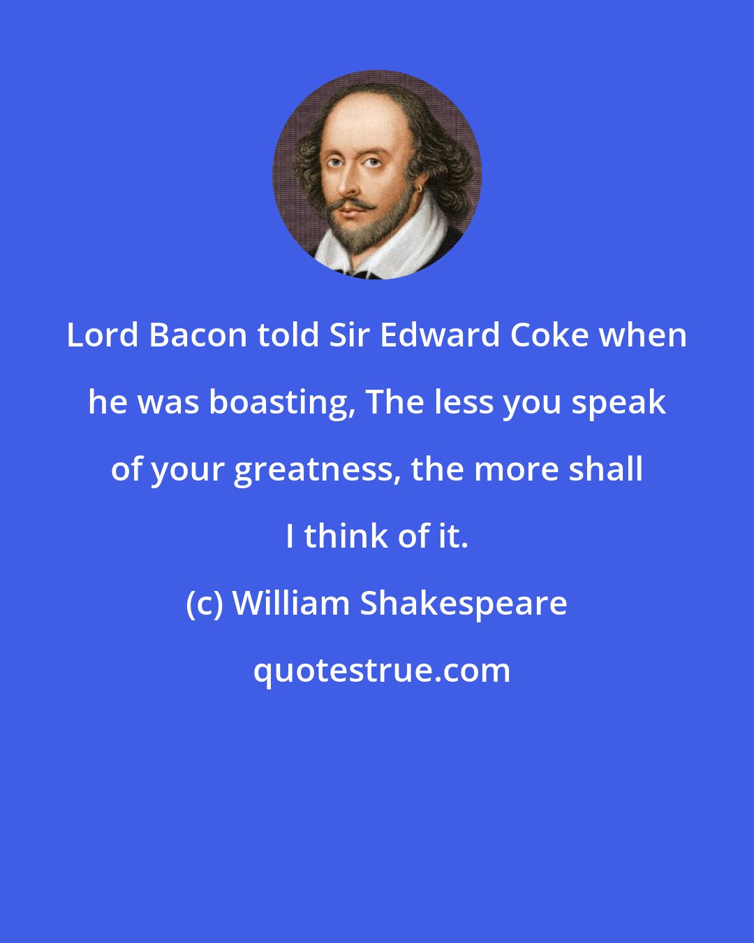 William Shakespeare: Lord Bacon told Sir Edward Coke when he was boasting, The less you speak of your greatness, the more shall I think of it.