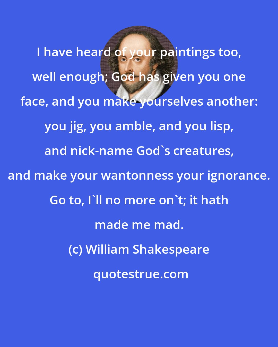 William Shakespeare: I have heard of your paintings too, well enough; God has given you one face, and you make yourselves another: you jig, you amble, and you lisp, and nick-name God's creatures, and make your wantonness your ignorance. Go to, I'll no more on't; it hath made me mad.