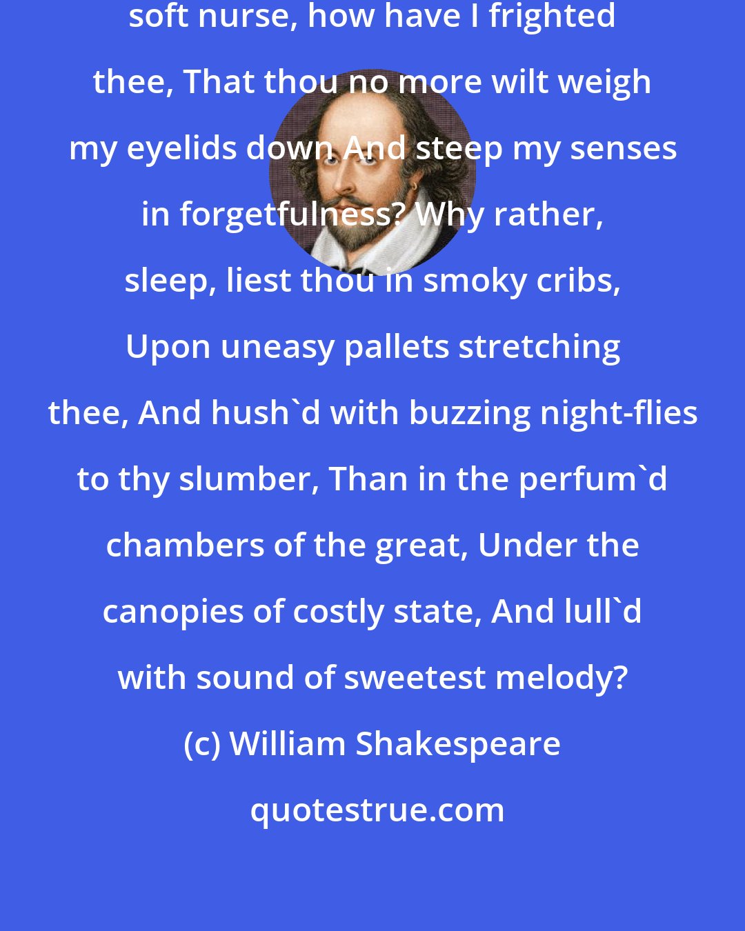 William Shakespeare: O sleep! O gentle sleep! Nature's soft nurse, how have I frighted thee, That thou no more wilt weigh my eyelids down And steep my senses in forgetfulness? Why rather, sleep, liest thou in smoky cribs, Upon uneasy pallets stretching thee, And hush'd with buzzing night-flies to thy slumber, Than in the perfum'd chambers of the great, Under the canopies of costly state, And lull'd with sound of sweetest melody?