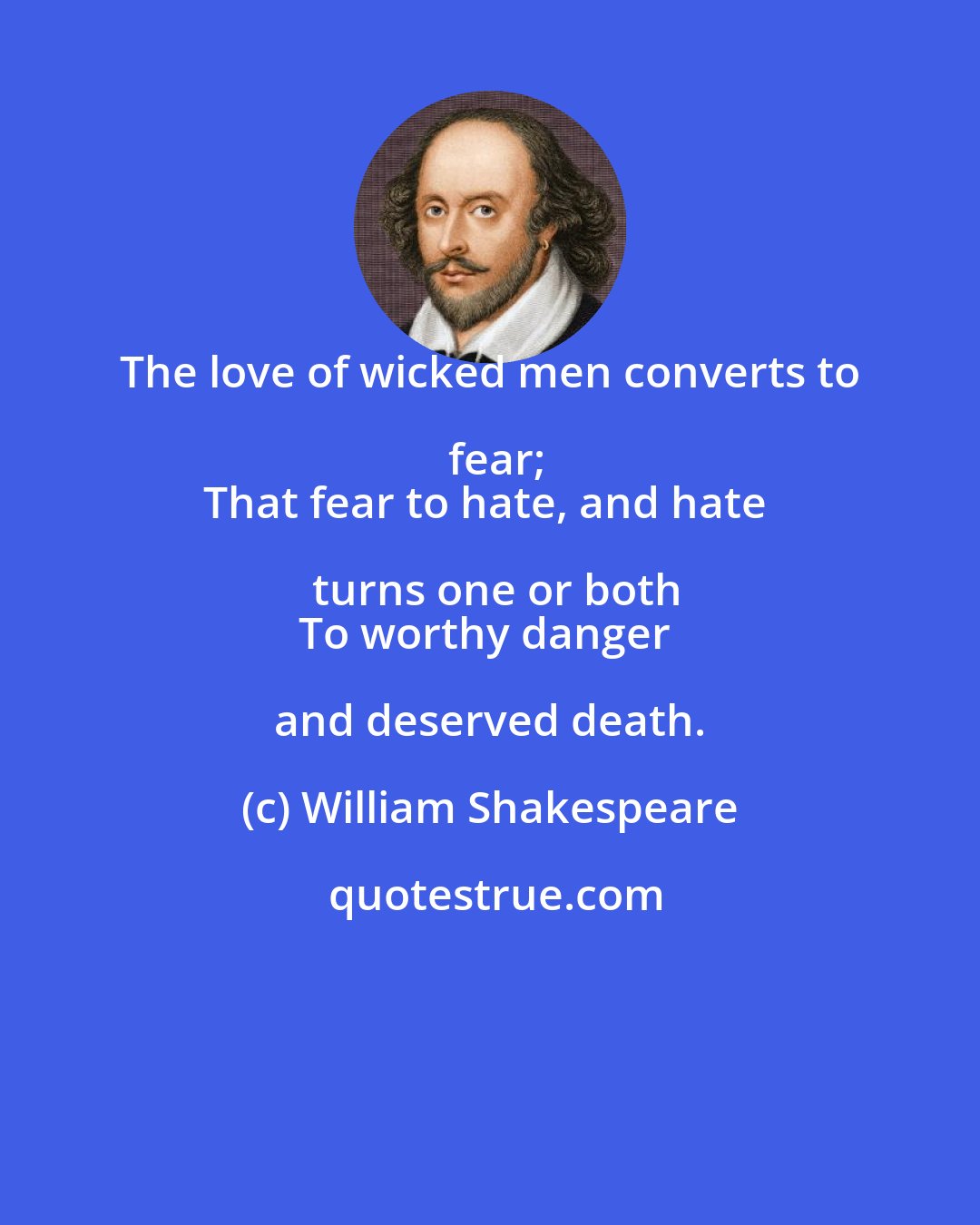 William Shakespeare: The love of wicked men converts to fear;
That fear to hate, and hate turns one or both
To worthy danger and deserved death.