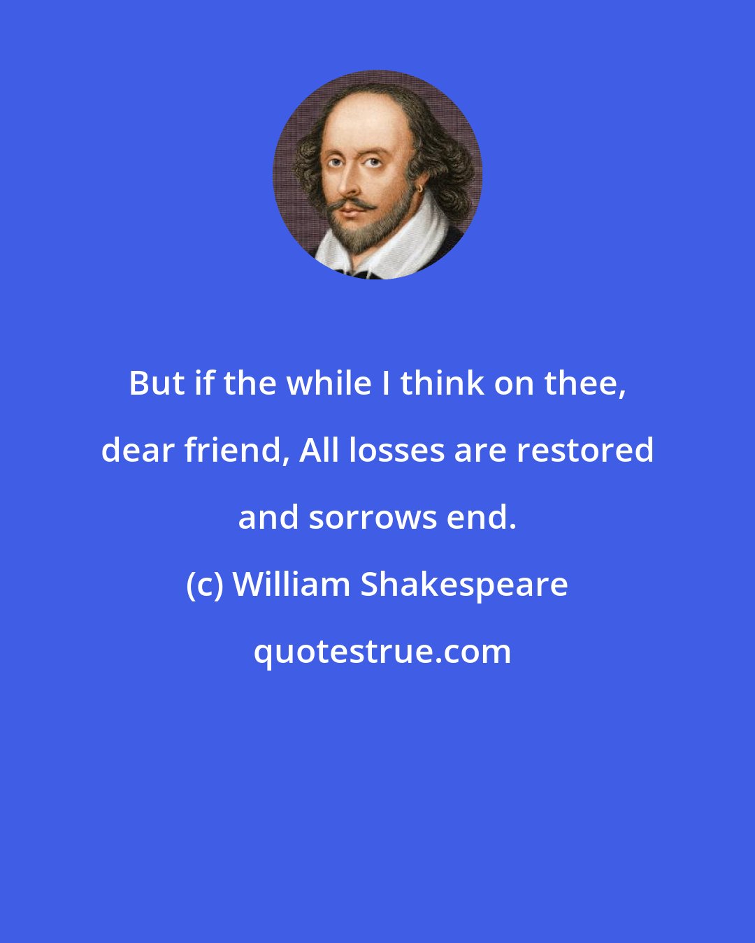 William Shakespeare: But if the while I think on thee, dear friend, All losses are restored and sorrows end.