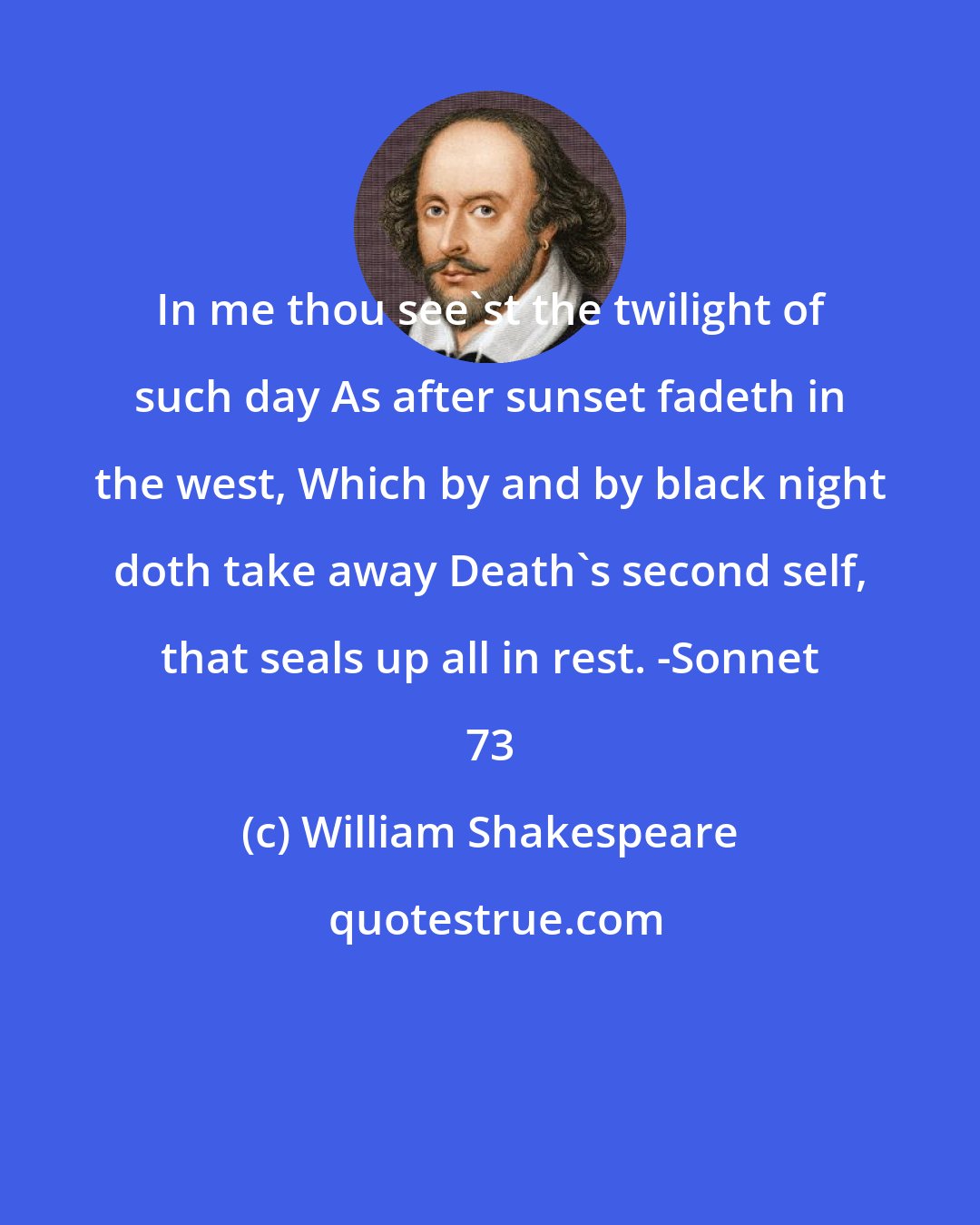 William Shakespeare: In me thou see'st the twilight of such day As after sunset fadeth in the west, Which by and by black night doth take away Death's second self, that seals up all in rest. -Sonnet 73