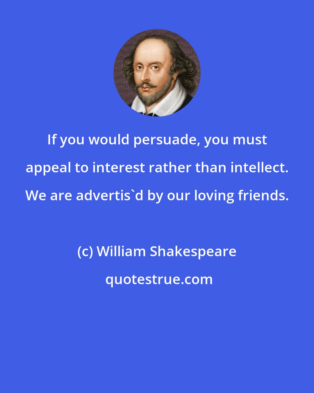 William Shakespeare: If you would persuade, you must appeal to interest rather than intellect. We are advertis'd by our loving friends.
