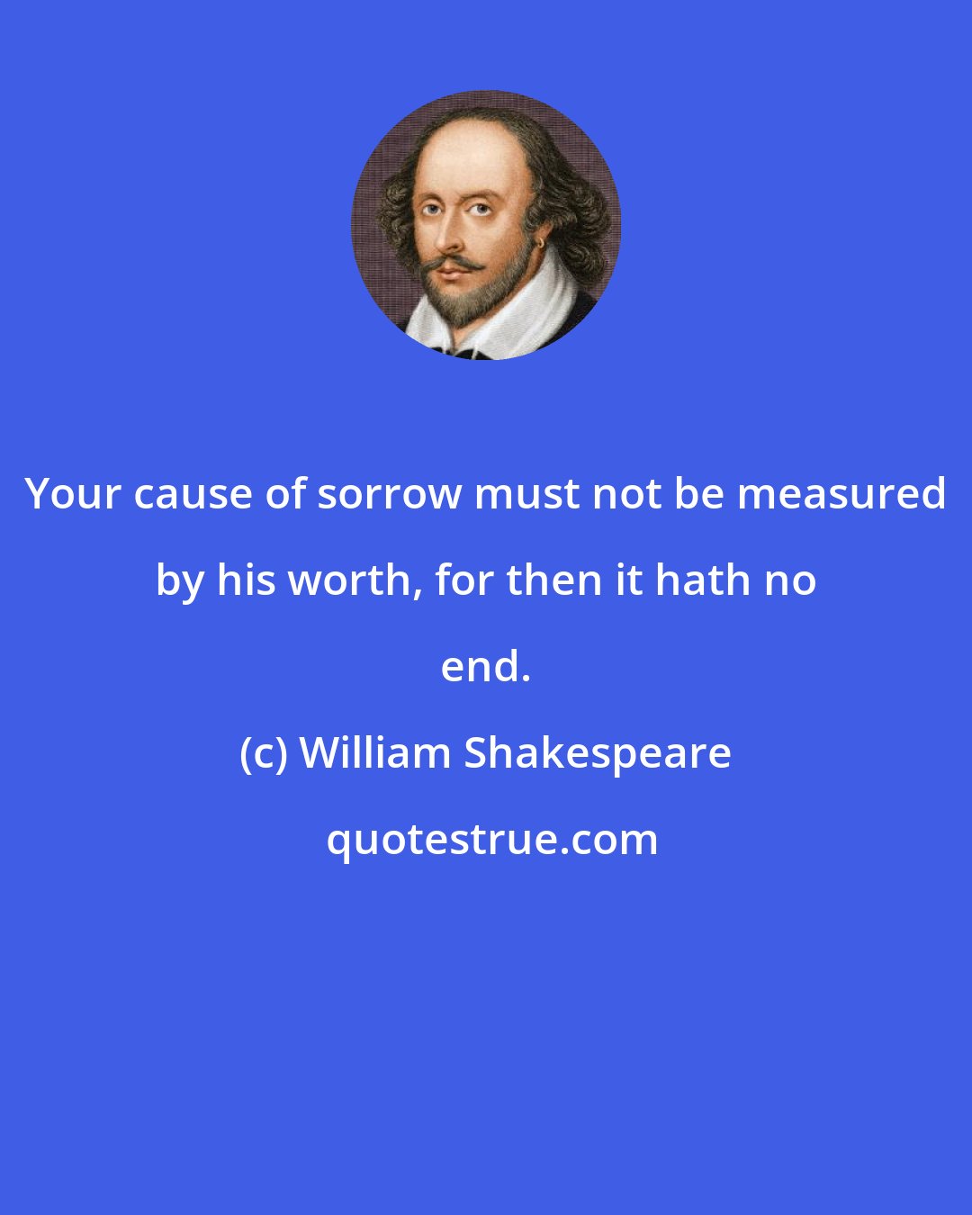 William Shakespeare: Your cause of sorrow must not be measured by his worth, for then it hath no end.