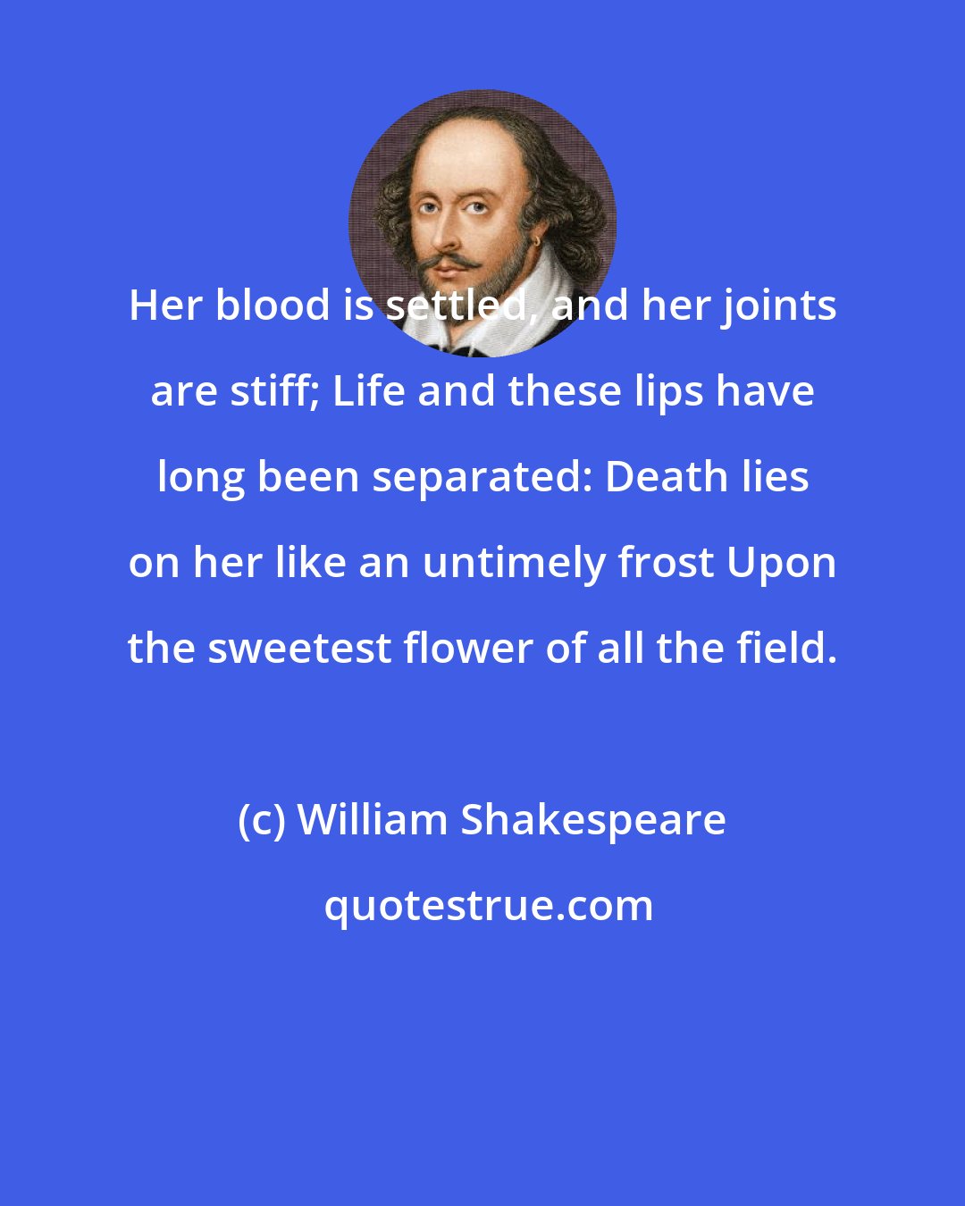 William Shakespeare: Her blood is settled, and her joints are stiff; Life and these lips have long been separated: Death lies on her like an untimely frost Upon the sweetest flower of all the field.