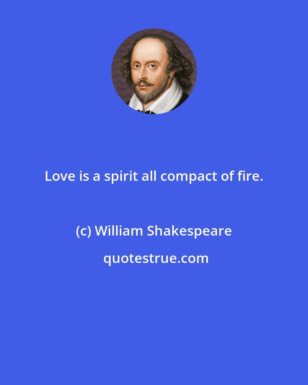 William Shakespeare: Love is a spirit all compact of fire.