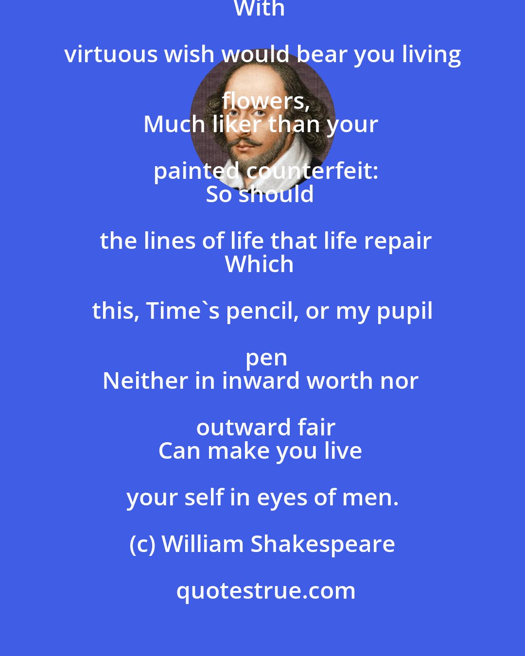 William Shakespeare: Now stand you on the top of happy hours,
And many maiden gardens yet unset,
With virtuous wish would bear you living flowers,
Much liker than your painted counterfeit:
So should the lines of life that life repair
Which this, Time's pencil, or my pupil pen
Neither in inward worth nor outward fair
Can make you live your self in eyes of men.