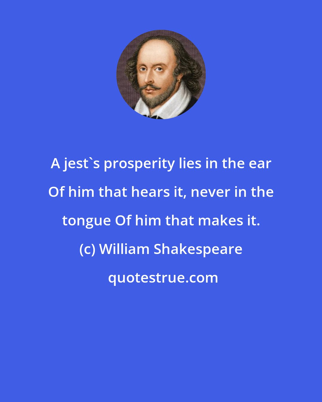 William Shakespeare: A jest's prosperity lies in the ear Of him that hears it, never in the tongue Of him that makes it.