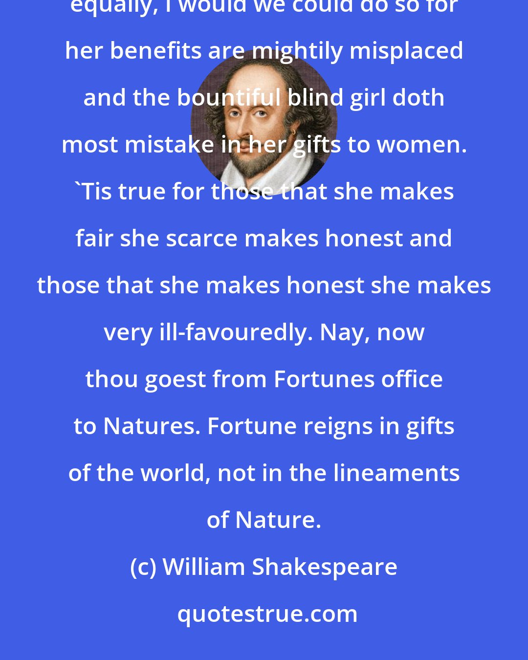 William Shakespeare: Let us sit and mock the good housewife Fortune from her wheel, that her gifts may henceforth be bestowed equally, I would we could do so for her benefits are mightily misplaced and the bountiful blind girl doth most mistake in her gifts to women. 'Tis true for those that she makes fair she scarce makes honest and those that she makes honest she makes very ill-favouredly. Nay, now thou goest from Fortunes office to Natures. Fortune reigns in gifts of the world, not in the lineaments of Nature.