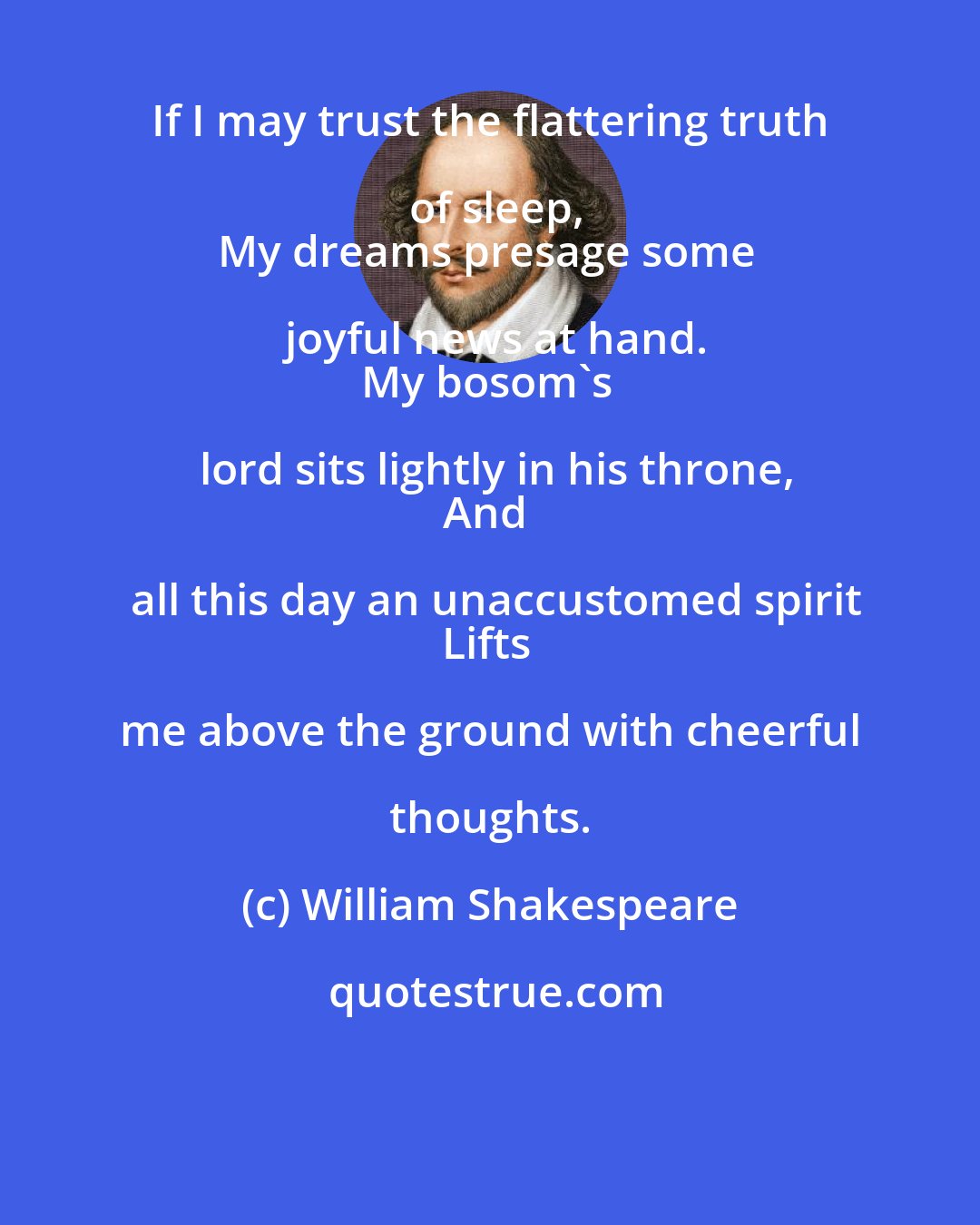 William Shakespeare: If I may trust the flattering truth of sleep,
My dreams presage some joyful news at hand.
My bosom's lord sits lightly in his throne,
And all this day an unaccustomed spirit
Lifts me above the ground with cheerful thoughts.