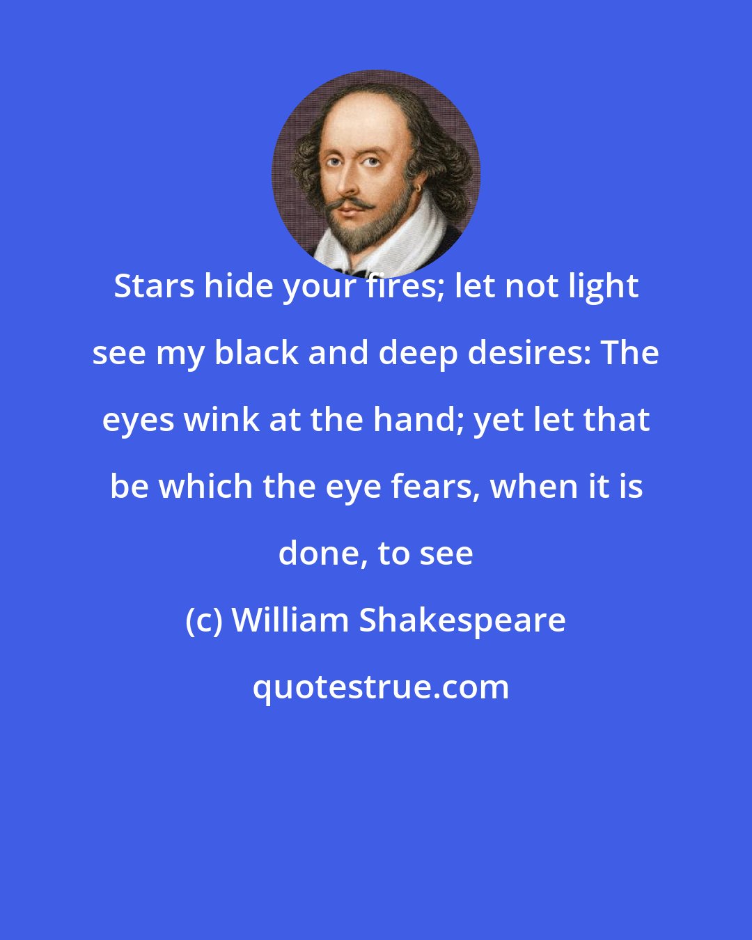 William Shakespeare: Stars hide your fires; let not light see my black and deep desires: The eyes wink at the hand; yet let that be which the eye fears, when it is done, to see