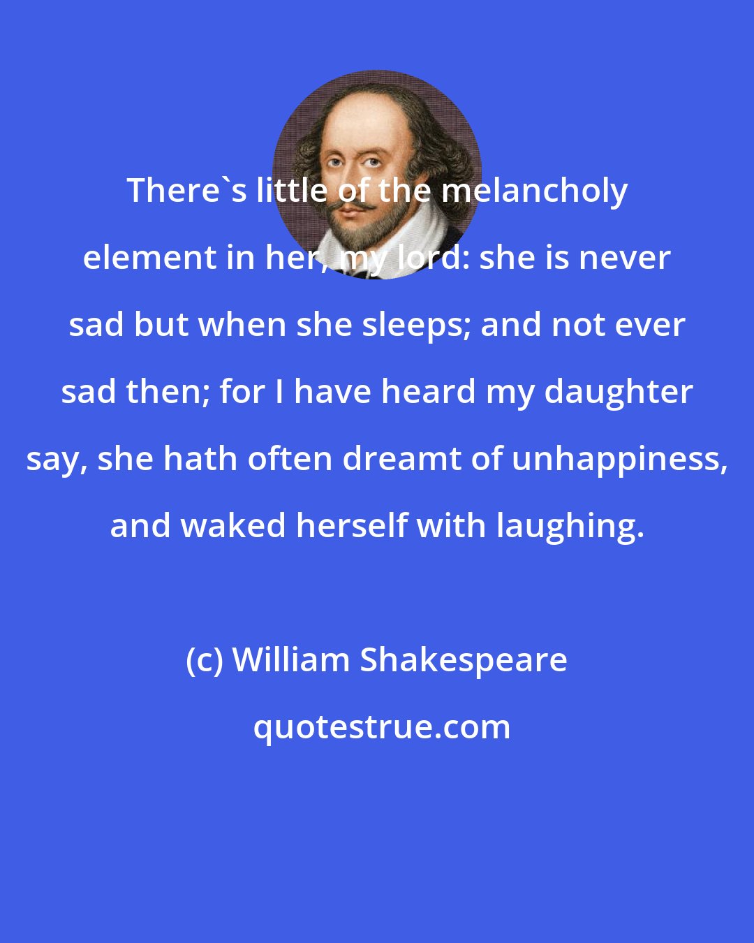 William Shakespeare: There's little of the melancholy element in her, my lord: she is never sad but when she sleeps; and not ever sad then; for I have heard my daughter say, she hath often dreamt of unhappiness, and waked herself with laughing.