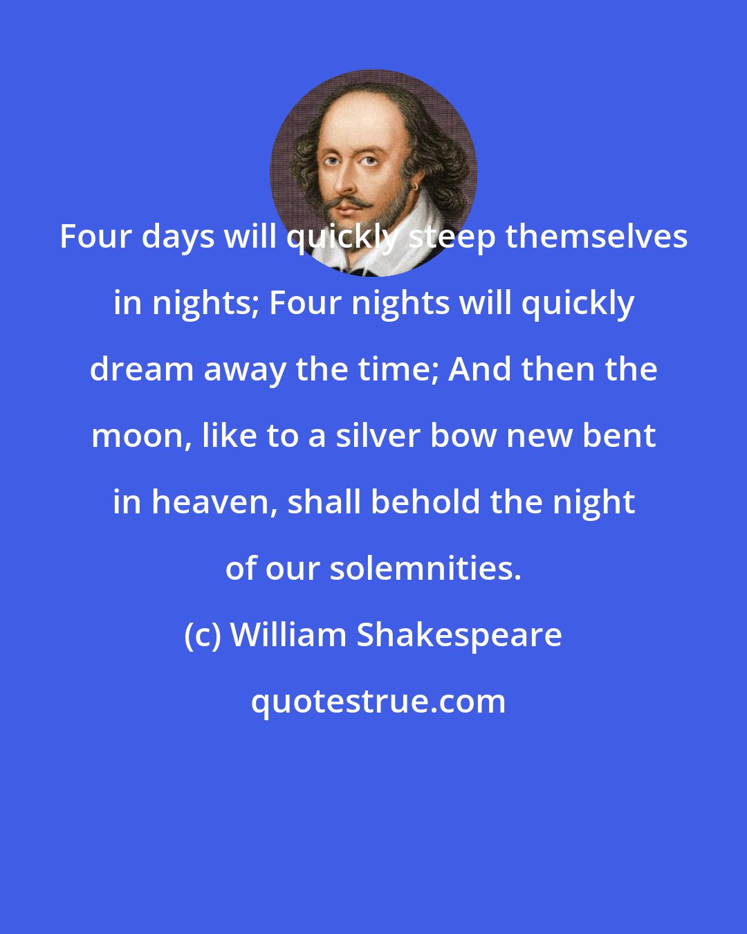 William Shakespeare: Four days will quickly steep themselves in nights; Four nights will quickly dream away the time; And then the moon, like to a silver bow new bent in heaven, shall behold the night of our solemnities.