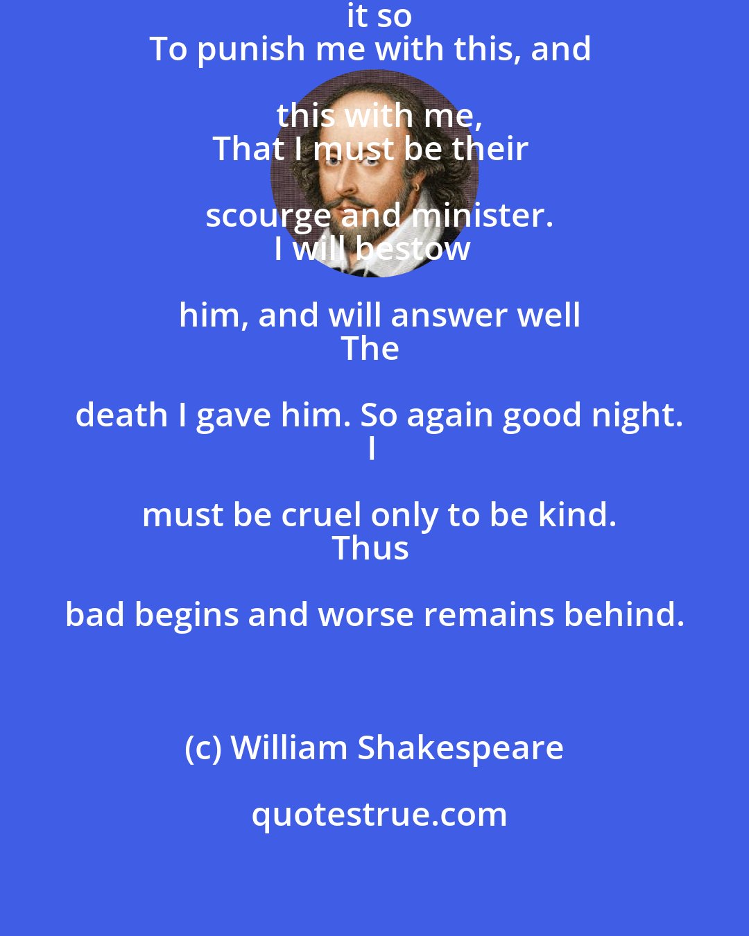 William Shakespeare: I do repent; but heaven hath pleas'd it so
To punish me with this, and this with me,
That I must be their scourge and minister.
I will bestow him, and will answer well
The death I gave him. So again good night.
I must be cruel only to be kind.
Thus bad begins and worse remains behind.